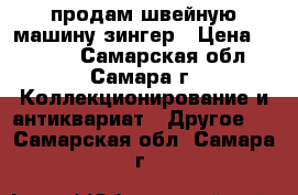 продам швейную машину зингер › Цена ­ 6 500 - Самарская обл., Самара г. Коллекционирование и антиквариат » Другое   . Самарская обл.,Самара г.
